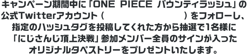 キャンペーン期間中に「ONE PIECE バウンティラッシュ」の公式Twitterアカウント(@OPBR_official)をフォローし、指定のハッシュタグを投稿してくれた方から抽選で1名様に「にじさんじ頂上決戦」参加メンバー全員のサインが入ったオリジナルタペストリーをプレゼントいたします。